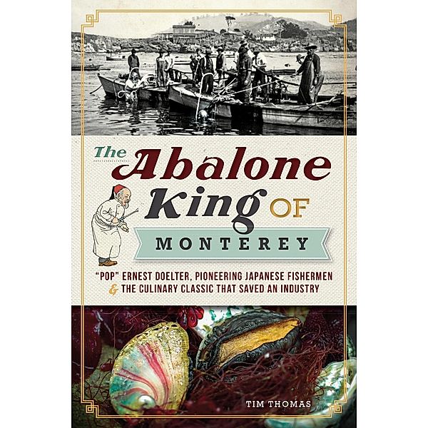 Abalone King of Monterey: &quote;Pop&quote; Ernest Doelter, Pioneering Japanese Fishermen & the Culinary Classic that Saved an Industry, Tim Thomas