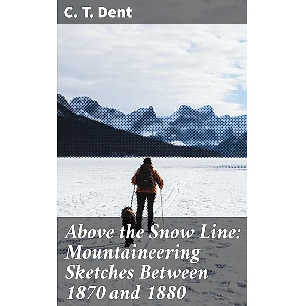 Above the Snow Line: Mountaineering Sketches Between 1870 and 1880, C. T. Dent