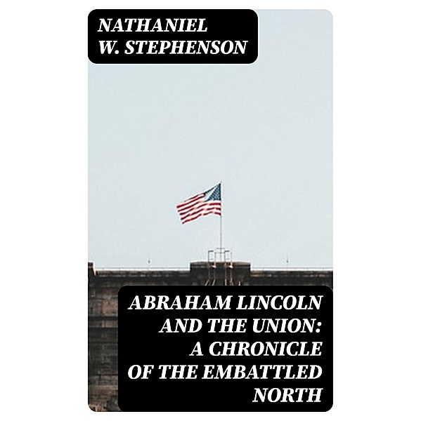 Abraham Lincoln and the Union: A Chronicle of the Embattled North, Nathaniel W. Stephenson