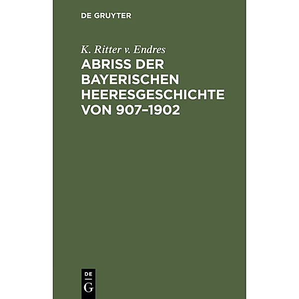 Abriß der Bayerischen Heeresgeschichte von 907-1902, K. Ritter v. Endres