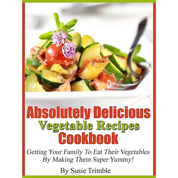 Absolutely Delicious Vegetable Recipes Cookbook Getting Your Family To Eat Their Vegetables By Making Them Super Yummy!, Susie Trimble