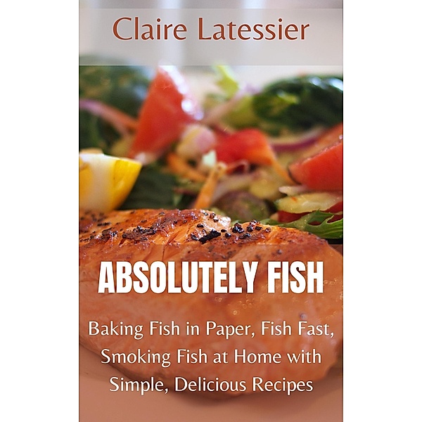 Absolutely Fish: Baking Fish in Paper, Fish Fast, Smoking Fish at Home with Simple, Delicious Recipes, Claire Latessier
