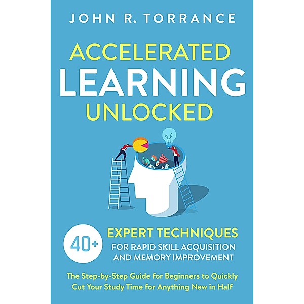 Accelerated Learning Unlocked: 40+ Expert Techniques for Rapid Skill Acquisition and Memory Improvement. The Step-by-Step Guide for Beginners to Quickly Cut Your Study Time for Anything New in Half, John R. Torrance