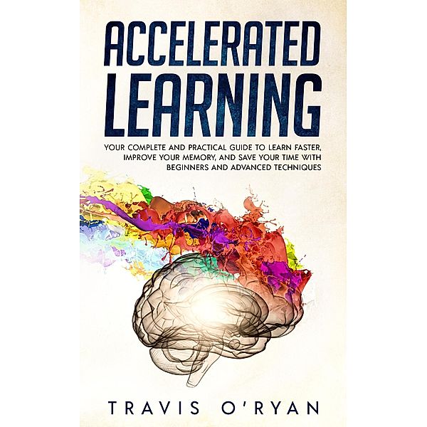 Accelerated Learning: Your Complete and Practical Guide to Learn Faster, Improve Your Memory, and Save Your Time with Beginners and Advanced Techniques, Travis O'Ryan