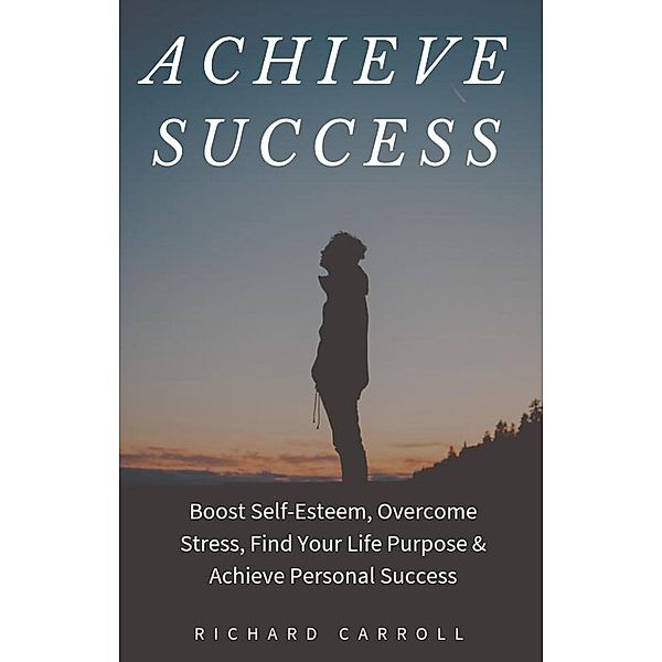 Achieve Success: Boost Self-Esteem, Overcome Stress, Find Your Life Purpose & Achieve Personal Success, Richard Carroll