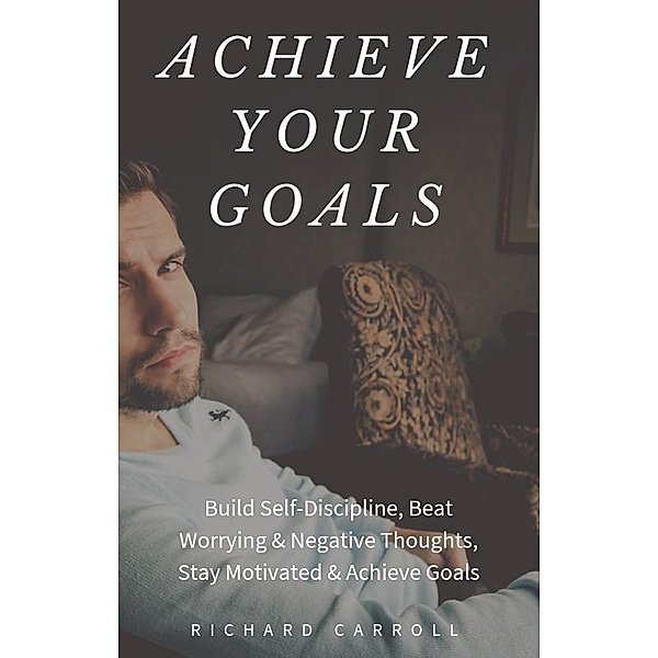 Achieve Your Goals: Build Self-Discipline, Beat Worrying & Negative Thoughts, Stay Motivated & Achieve Goals, Richard Carroll