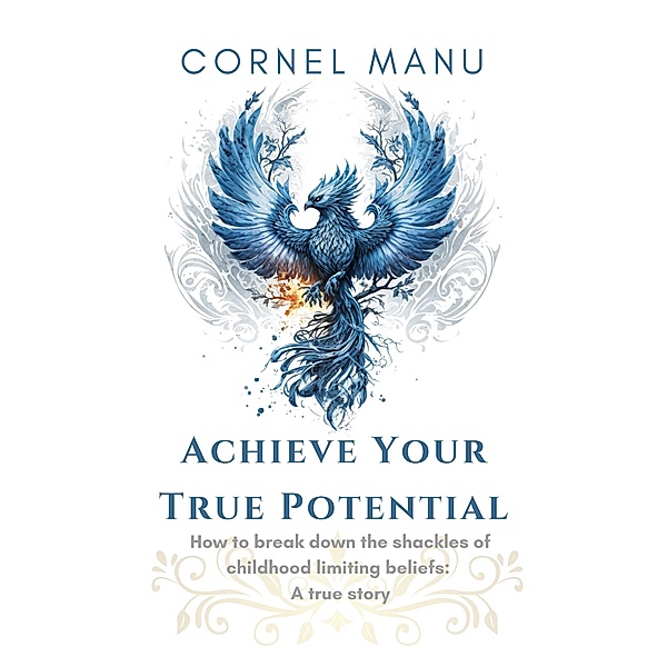 Achieve Your True Potential -  How To Break Down The Shackles Of Childhood Limiting Beliefs, Cornel Manu