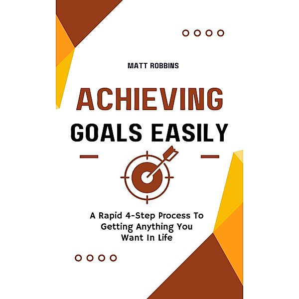 Achieving Goals Easily: A Rapid 4-Step Process To Getting Anything You Want In Life, Matt Robbins