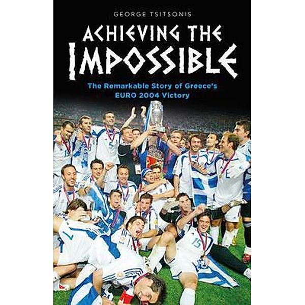 Achieving the Impossible - the Remarkable Story of Greece's EURO 2004 Victory, George Tsitsonis