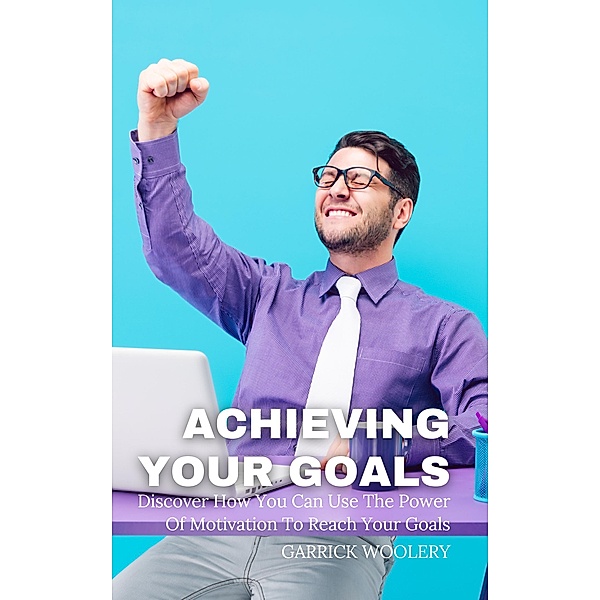 Achieving Your Goal - Discover How You Can Use The Power Of Motivation To Reach Your Goals, Garrick Woolery