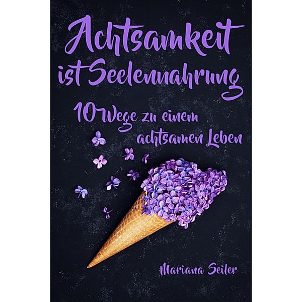 Achtsamkeit: ACHTSAMKEIT IST SEELENNAHRUNG! Achtsamkeit als Schlüssel zu tiefem Wohlbefinden und innerem Frieden: 10 Wege der Achtsamkeit für das Leben und die Seele, Mariana Seiler