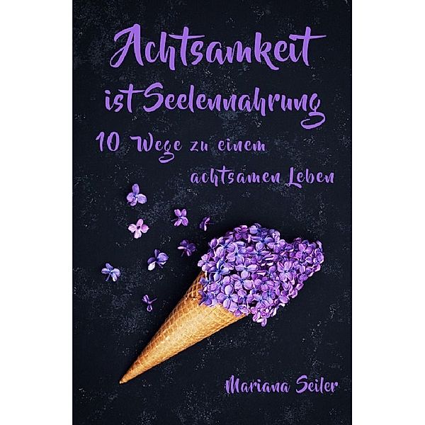 Achtsamkeit: ACHTSAMKEIT IST SEELENNAHRUNG! Achtsamkeit als Schlüssel zu tiefem Wohlbefinden und innerem Frieden: 10 Wege der Achtsamkeit für das Leben und die Seele, Mariana Seiler