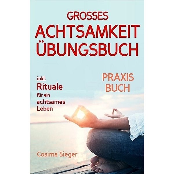 Achtsamkeit: DAS GROSSE ACHTSAMKEIT ÜBUNGSBUCH! Wie Sie Ihren Achtsamkeitsmuskel trainieren und in 16 Tagen ganz praktisch Achtsamkeit lernen, Achtsamkeit im Alltag leben und mit dem achtsam werden innere Ruhe, Gelassenheit und wahre Fülle finden, Cosima Sieger