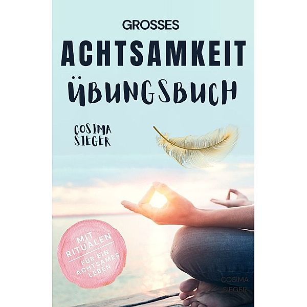 Achtsamkeit: DAS GROSSE ACHTSAMKEIT ÜBUNGSBUCH! Wie Sie Ihren Achtsamkeitsmuskel trainieren und in 16 Tagen ganz praktisch Achtsamkeit lernen, Achtsamkeit im Alltag leben und mit dem achtsam werden innere Ruhe, Gelassenheit und wahre Fülle finden, Cosima Sieger