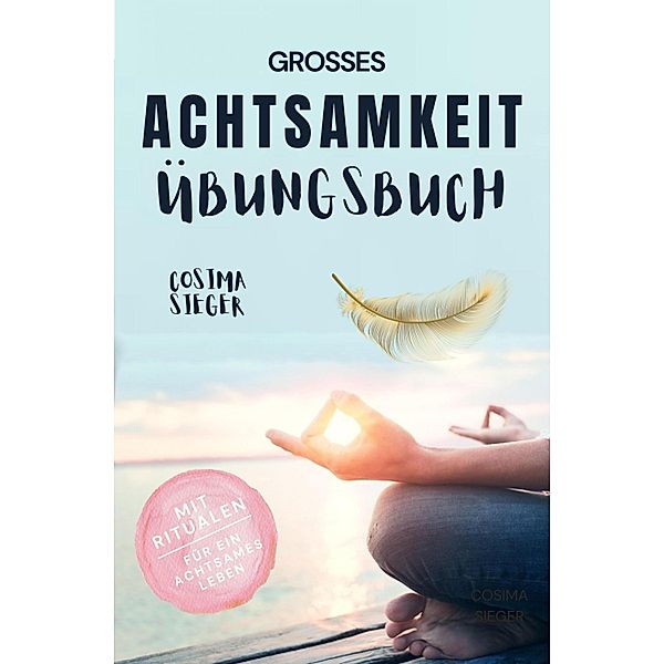 Achtsamkeit: DAS GROSSE ACHTSAMKEIT ÜBUNGSBUCH! Wie Sie Ihren Achtsamkeitsmuskel trainieren und in 16 Tagen ganz praktisch Achtsamkeit lernen, Achtsamkeit im Alltag leben und mit dem achtsam werden innere Ruhe, Gelassenheit und wahre Fülle finden, Cosima Sieger