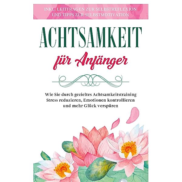 Achtsamkeit für Anfänger: Wie Sie durch gezieltes Achtsamkeitstraining Stress reduzieren, Emotionen kontrollieren und mehr Glück verspüren - inkl. Leitfragen zur Selbstreflexion und Tipps zur Selbstmotivation, Johanna Frei