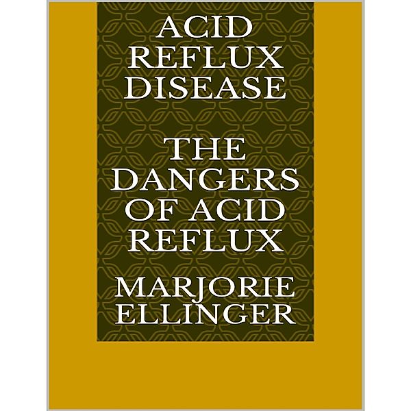 Acid Reflux Disease: The Dangers of Acid Reflux, Marjorie Ellinger