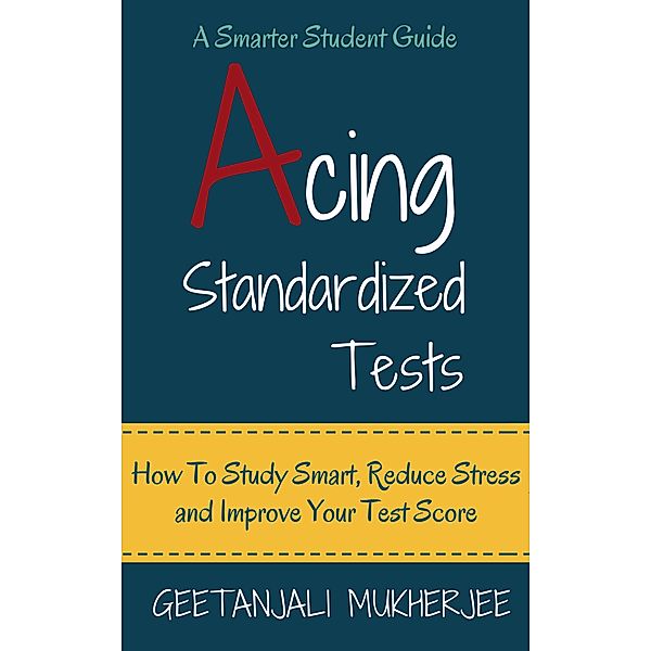 Acing Standardized Tests: How To Study Smart, Reduce Stress and Improve Your Test Score (The Smarter Student, #3) / The Smarter Student, Geetanjali Mukherjee