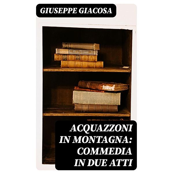 Acquazzoni in montagna: Commedia in due atti, Giuseppe Giacosa