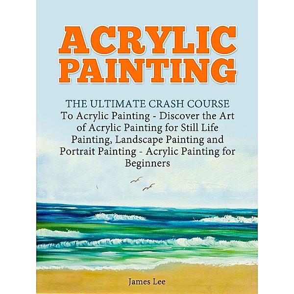 Acrylic Painting: The Ultimate Crash Course To Acrylic Painting - Discover the Art of Acrylic Painting for Still Life, James Lee