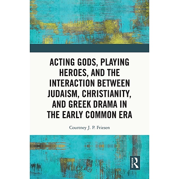 Acting Gods, Playing Heroes, and the Interaction between Judaism, Christianity, and Greek Drama in the Early Common Era, Courtney J. P. Friesen