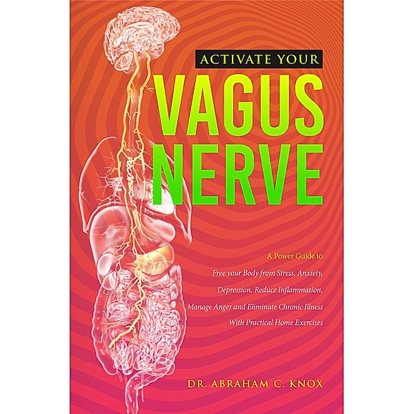 Activate your Vagus Nerve: A Power Guide to Free your Body from Stress, Anxiety, Depression, Reduce Inflammation, Manage Anger and Eliminate Chronic Illness. With Practical Home Exercises, Abraham Knox