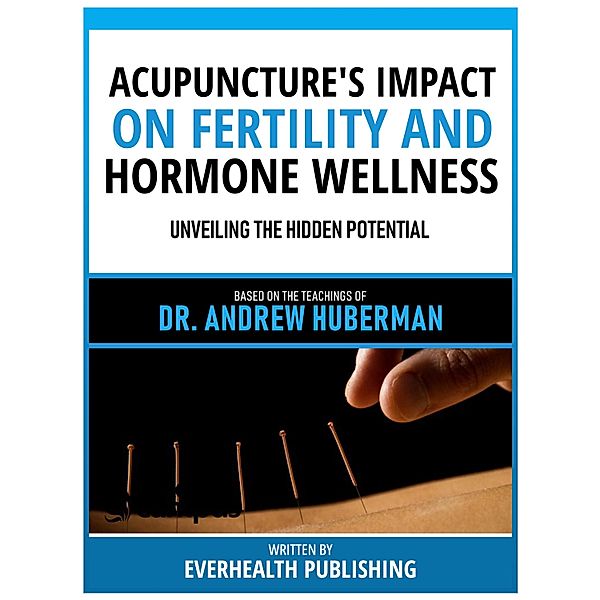 Acupuncture's Impact On Fertility And Hormone Wellness - Based On The Teachings Of Dr. Andrew Huberman, Everhealth Publishing
