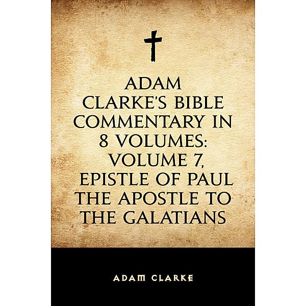 Adam Clarke's Bible Commentary in 8 Volumes: Volume 7, Epistle of Paul the Apostle to the Galatians, Adam Clarke