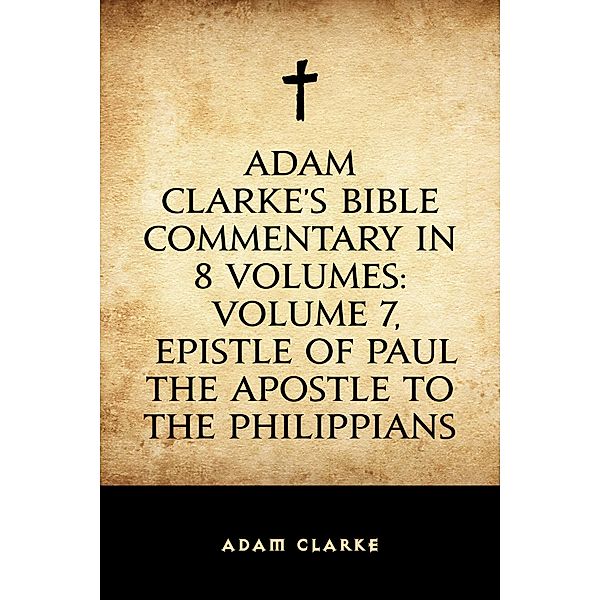 Adam Clarke's Bible Commentary in 8 Volumes: Volume 7, Epistle of Paul the Apostle to the Philippians, Adam Clarke