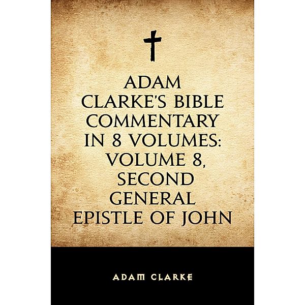 Adam Clarke's Bible Commentary in 8 Volumes: Volume 8, Second General Epistle of John, Adam Clarke