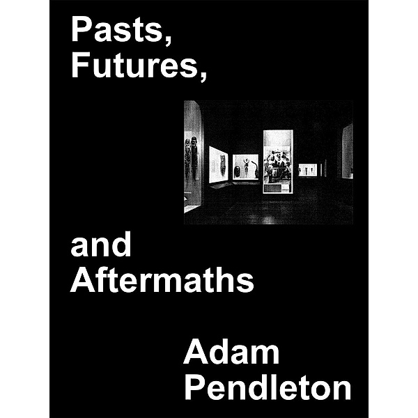 Adam Pendleton. Pasts, Futures, and Aftermaths: Revisiting t