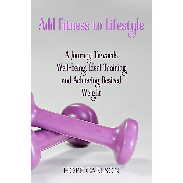 Add Fitness to Lifestyle A Journey Towards Well-being, Ideal Training and Achieving Desired Weight, Hope Carlson