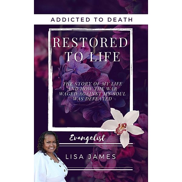 Addicted to Death Restored to Life: The Story of My Life and How the War Waged Against My Soul was Defeated, Evangelist Lisa James