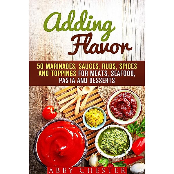 Adding Flavor: 50 Marinades, Sauces, Rubs, Spices and Toppings for Meats, Seafood, Pasta and Desserts (Sauce Bible & Mixing Spices) / Sauce Bible & Mixing Spices, Abby Chester