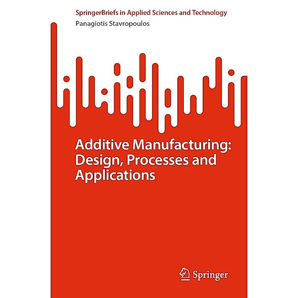 Additive Manufacturing: Design, Processes and Applications / SpringerBriefs in Applied Sciences and Technology, Panagiotis Stavropoulos