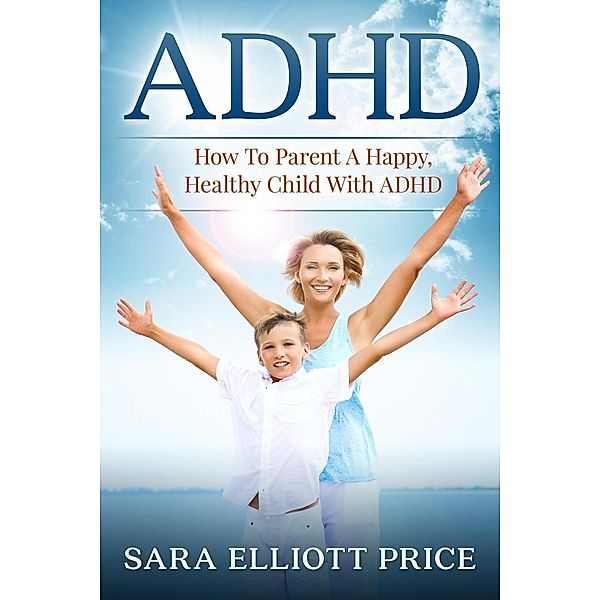 ADHD: How To Parent A Happy, Healthy Child With ADHD, Sara Elliott Price