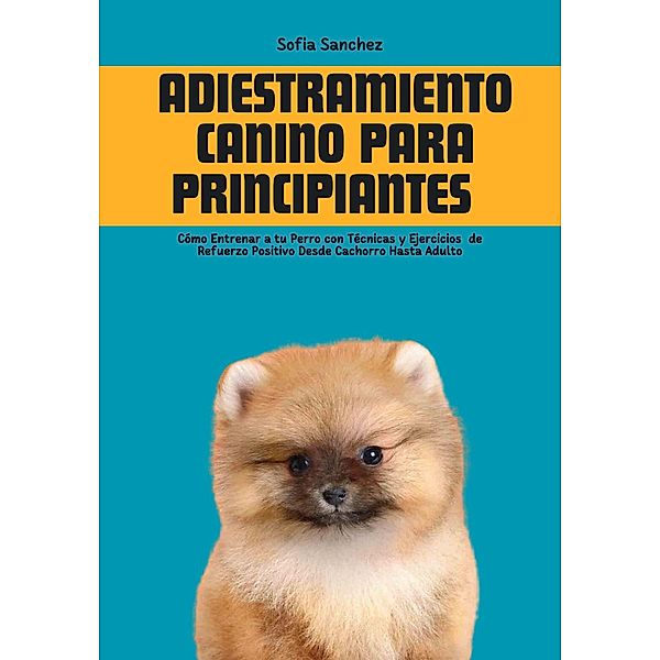 Adiestramiento Canino Para Principiantes: Cómo Entrenar a tu Perro con Técnicas y Ejercicios  de Refuerzo Positivo Desde Cachorro Hasta Adulto, Sofia Sanchez