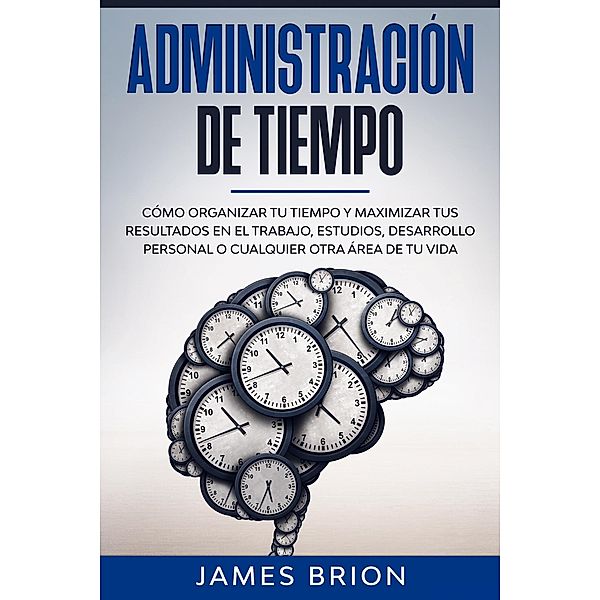 Administración de Tiempo: Cómo organizar tu tiempo y maximizar tus resultados en el trabajo, estudios, desarrollo personal o cualquier otra área de tu vida, James Brion
