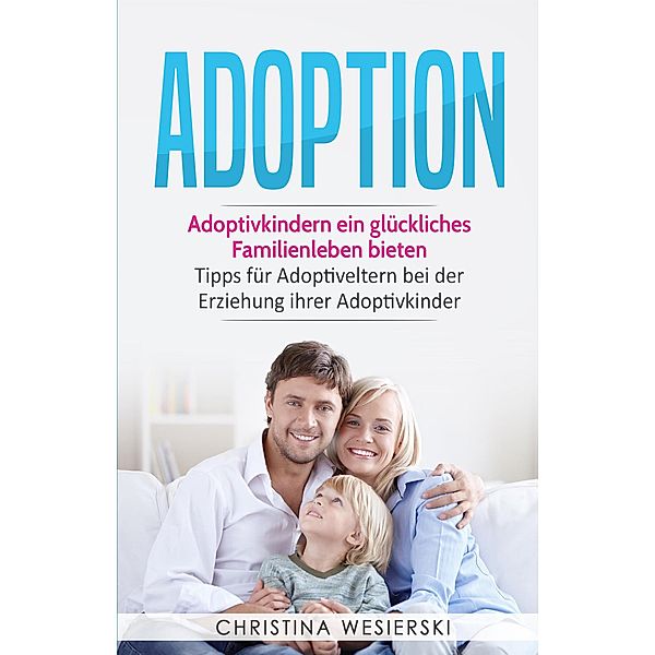 Adoption: Adoptivkindern ein glückliches Familienleben bieten - Tipps für Adoptiveltern bei der Erziehung ihrer Adoptivkinder, Christina Wesierski