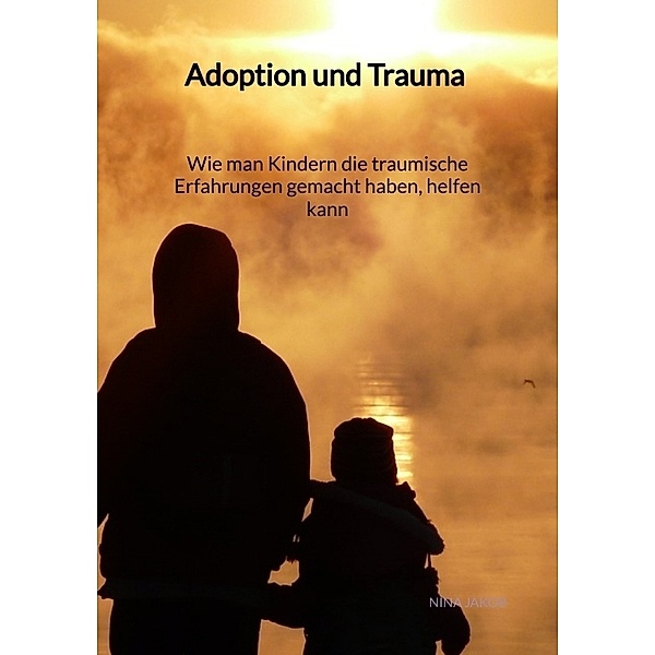 Adoption und Trauma - Wie man Kindern die traumische Erfahrungen gemacht haben, helfen kann, Nina Jakob