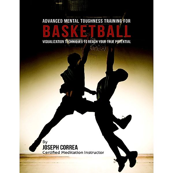 Advanced Mental Toughness Training for Basketball : Visualization Techniques to Reach Your True Potential, Joseph Correa