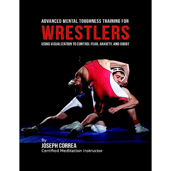 Advanced Mental Toughness Training for Wrestlers : Using Visualization to Control Fear, Anxiety, and Doubt, Joseph Correa