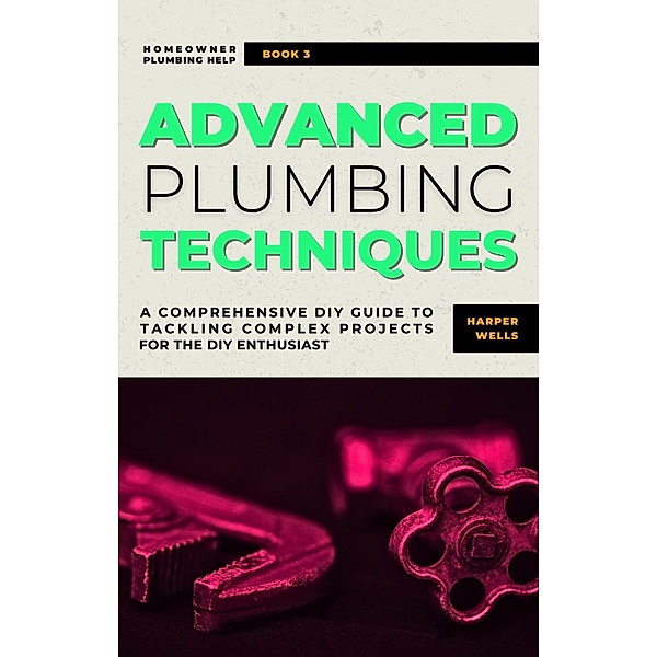 Advanced Plumbing Techniques: A Comprehensive Guide to Tackling Complex Projects for the DIY Enthusiast (Homeowner Plumbing Help, #3) / Homeowner Plumbing Help, Harper Wells