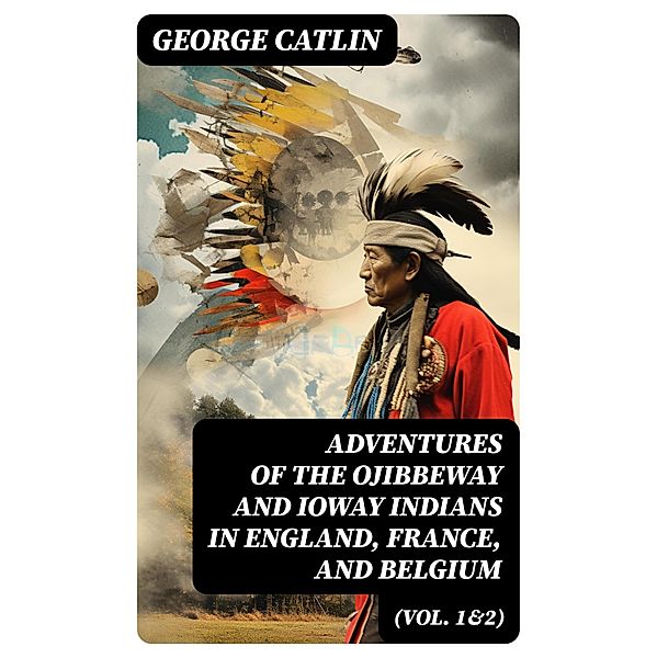 Adventures of the Ojibbeway and Ioway Indians in England, France, and Belgium (Vol. 1&2), George Catlin