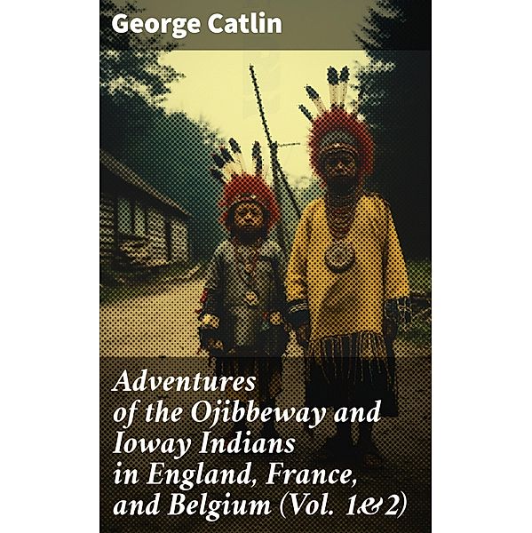 Adventures of the Ojibbeway and Ioway Indians in England, France, and Belgium (Vol. 1&2), George Catlin
