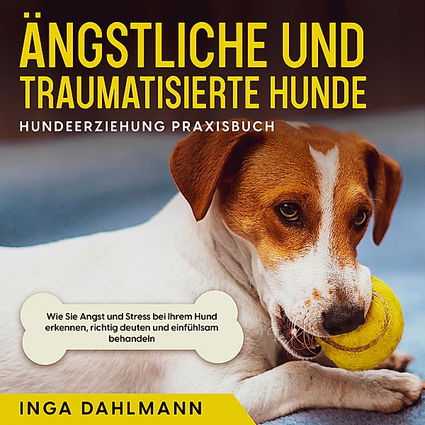 Ängstliche und traumatisierte Hunde erziehen und stärken - Hundeerziehung Praxisbuch: Wie Sie Angst und Stress bei Ihrem Hund erkennen, richtig deuten und einfühlsam behandeln, Inga Dahlmann