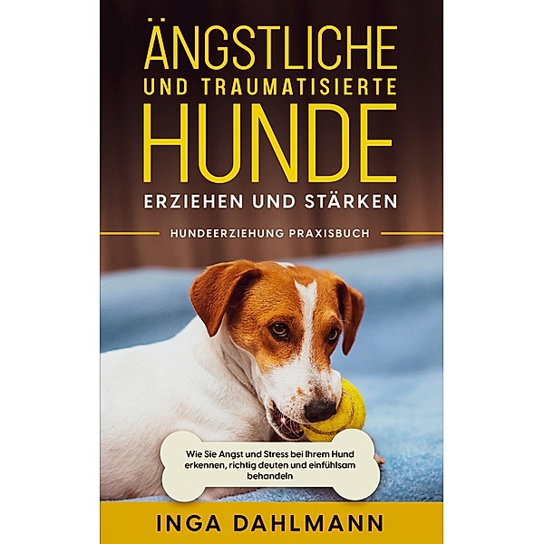 Ängstliche und traumatisierte Hunde erziehen und stärken - Hundeerziehung Praxisbuch: Wie Sie Angst und Stress bei Ihrem Hund erkennen, richtig deuten und einfühlsam behandeln, Inga Dahlmann