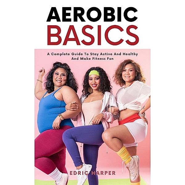 Aerobic Basics - A Complete Guide To Stay Active And Healthy And Make Fitness Fun, Edric Harper