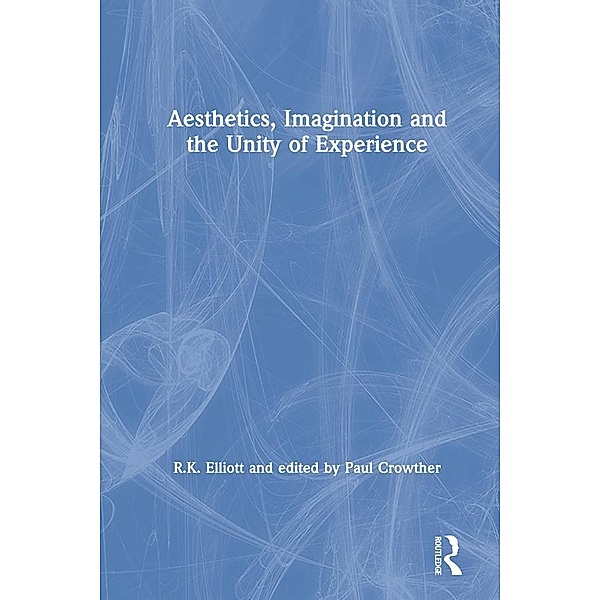 Aesthetics, Imagination and the Unity of Experience, R. K. Elliott, Edited By Paul Crowther