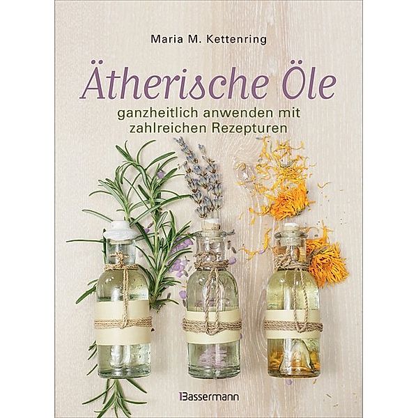 Ätherische Öle ganzheitlich anwenden mit zahlreichen Rezepturen, Maria M. Kettenring